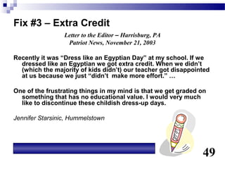 Fix #3 – Extra Credit
                 Letter to the Editor – Harrisburg, PA
                  Patriot News, November 21, 2003

Recently it was “Dress like an Egyptian Day” at my school. If we
  dressed like an Egyptian we got extra credit. When we didn’t
  (which the majority of kids didn’t) our teacher got disappointed
  at us because we just “didn’t make more effort.” …

One of the frustrating things in my mind is that we get graded on
  something that has no educational value. I would very much
  like to discontinue these childish dress-up days.

Jennifer Starsinic, Hummelstown




                                                               49
 