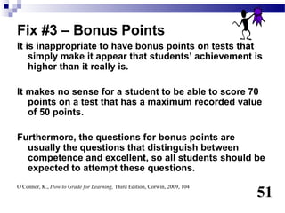 Fix #3 – Bonus Points
It is inappropriate to have bonus points on tests that
    simply make it appear that students’ achievement is
    higher than it really is.

It makes no sense for a student to be able to score 70
   points on a test that has a maximum recorded value
   of 50 points.

Furthermore, the questions for bonus points are
  usually the questions that distinguish between
  competence and excellent, so all students should be
  expected to attempt these questions.

                                                                            51
O’Connor, K., How to Grade for Learning, Third Edition, Corwin, 2009, 104
 