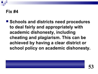 Fix #4

   Schools and districts need procedures
    to deal fairly and appropriately with
    academic dishonesty, including
    cheating and plagiarism. This can be
    achieved by having a clear district or
    school policy on academic dishonesty.



                                        53
 