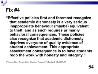 Fix #4
“Effective policies first and foremost recognize
  that academic dishonesty is a very serious
  inappropriate behaviour (maybe) equivalent
  to theft, and as such requires primarily
  behavioral consequences. These policies
  also recognize that academic dishonesty
  deprives everyone of quality evidence of
  student achievement. This appropriate
  assessment consequence is to have students
  redo the work with honesty and integrity.”
O’Connor, K., A Repair Kit for Grading, Pearson ATI, Portland, OR, 2007, 39


                                                                              54
 