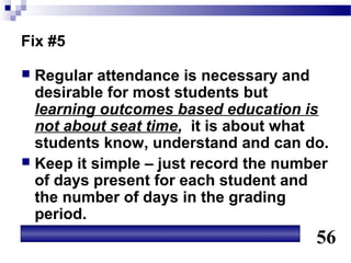 Fix #5

 Regular attendance is necessary and
  desirable for most students but
  learning outcomes based education is
  not about seat time, it is about what
  students know, understand and can do.
 Keep it simple – just record the number
  of days present for each student and
  the number of days in the grading
  period.
                                       56
 