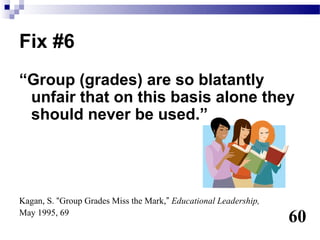 Fix #6
“Group (grades) are so blatantly
 unfair that on this basis alone they
 should never be used.”




Kagan, S. “Group Grades Miss the Mark,” Educational Leadership,
May 1995, 69
                                                                  60
 