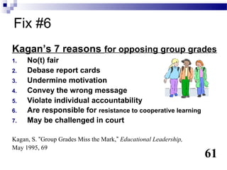 Fix #6
Kagan’s 7 reasons for opposing group grades
1.   No(t) fair
2.   Debase report cards
3.   Undermine motivation
4.   Convey the wrong message
5.   Violate individual accountability
6.   Are responsible for resistance to cooperative learning
7.   May be challenged in court

Kagan, S. “Group Grades Miss the Mark,” Educational Leadership,
May 1995, 69
                                                                  61
 