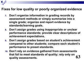 Fixes for low quality or poorly organized evidence
  7.    Don’t organize information in grading records by
        assessment methods or simply summarize into a
        single grade; organize and report evidence by
        standards/learning goals.
  8.    Don’t assign grades using inappropriate or unclear
        performance standards; provide clear descriptions of
        achievement expectations.
  9.    Don’t assign grades based on student’s achievement
        compared to other students; compare each student’s
        performance to preset standards.
  10.   Don’t rely on evidence gathered from assessments
        that fail to meet standards of quality; rely only on
        quality assessments.                            63
 