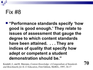 Fix #8
     “Performance standards specify ‘how
      good is good enough.’ They relate to
      issues of assessment that gauge the
      degree to which content standards
      have been attained. . . . They are
      indices of quality that specify how
      adept or competent a student
      demonstration should be.”
Kendall, J., and R. Marzano, Content Knowledge: A Compendium of Standards   70
and Benchmarks for K-12 Education, First Edition, McREL, 1997, 16-17
 