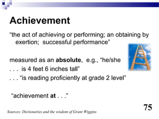 Achievement
 “the act of achieving or performing; an obtaining by
    exertion; successful performance”

 measured as an absolute, e.g., “he/she
 . . . is 4 feet 6 inches tall”
 . . . “is reading proficiently at grade 2 level”

  “achievement at . . .”

Sources: Dictionaries and the wisdom of Grant Wiggins
                                                        75
 