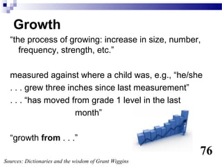 Growth
  “the process of growing: increase in size, number,
     frequency, strength, etc.”

  measured against where a child was, e.g., “he/she
  . . . grew three inches since last measurement”
  . . . “has moved from grade 1 level in the last
                     month”

  “growth from . . .”
                                                        76
Sources: Dictionaries and the wisdom of Grant Wiggins
 