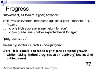 Progress
“movement, as toward a goal; advance.”
Relative achievement measured against a goal, standard, e.g.,
    “he/she
. . . to one inch above average height for age”
. . . to two grade levels below expected level for age”

“progress to . . .”

Invariably involves a professional judgment
Note - It is possible to make significant personal growth
  while making limited progress at a (relatively) low level of
  achievement.
                                                         77
Sources: Dictionaries and the wisdom of Grant Wiggins
 