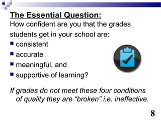 The Essential Question:
How confident are you that the grades
students get in your school are:
 consistent
 accurate
 meaningful, and
 supportive of learning?


If grades do not meet these four conditions
   of quality they are “broken” i.e. ineffective.

                                                    8
 