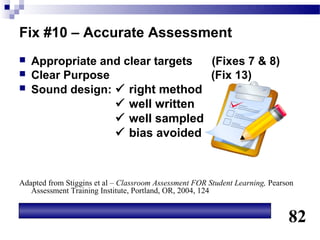 Fix #10 – Accurate Assessment
   Appropriate and clear targets (Fixes 7 & 8)
   Clear Purpose                 (Fix 13)
   Sound design:  right method
                   well written
                   well sampled
                   bias avoided



Adapted from Stiggins et al – Classroom Assessment FOR Student Learning, Pearson
   Assessment Training Institute, Portland, OR, 2004, 124


                                                                              82
 