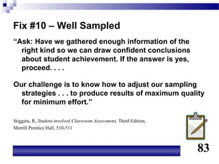 Fix #10 – Well Sampled
“Ask: Have we gathered enough information of the
  right kind so we can draw confident conclusions
  about student achievement. If the answer is yes,
  proceed. . . .

Our challenge is to know how to adjust our sampling
  strategies . . . to produce results of maximum quality
  for minimum effort.”

Stiggins, R, Student-involved Classroom Assessment, Third Edition,
Merrill Prentice Hall, 510-511



                                                                     83
 