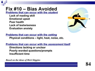 Fix #10 – Bias Avoided
Problems that can occur with the student
  Lack of reading skill
  Emotional upset
  Poor health
  Lack of testwiseness
  Evaluation anxiety

Problems that can occur with the setting
  Physical conditions – light, heat, noise, etc.

Problems that can occur with the assessment itself
  Directions lacking or unclear
  Poorly worded questions/prompts
  Insufficient time

Based on the ideas of Rick Stiggins

                                                     84
 