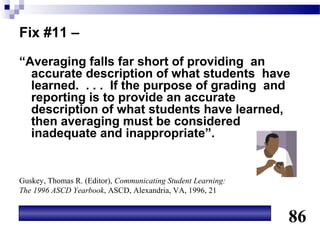 Fix #11 –
“Averaging falls far short of providing an
  accurate description of what students have
  learned. . . . If the purpose of grading and
  reporting is to provide an accurate
  description of what students have learned,
  then averaging must be considered
  inadequate and inappropriate”.


Guskey, Thomas R. (Editor), Communicating Student Learning:
The 1996 ASCD Yearbook, ASCD, Alexandria, VA, 1996, 21


                                                              86
 
