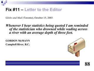 Fix #11 – Letter to the Editor
Globe and Mail (Toronto), October 15, 2003


Whenever I hear statistics being quoted I am reminded
 of the statistician who drowned while wading across
 a river with an average depth of three feet.

GORDON McMANN
Campbell River, B.C.




                                                  88
 