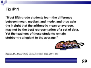 Fix #11
“Most fifth-grade students learn the difference
between mean, median, and mode, and thus gain
the insight that the arithmetic mean or average,
may not be the best representation of a set of data.
Yet the teachers of those students remain
stubbornly allegiant to the average.”




Reeves, D., Ahead of the Curve, Solution Tree, 2007, 230


                                                           89
 