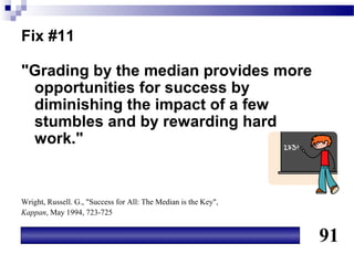 Fix #11

"Grading by the median provides more
 opportunities for success by
 diminishing the impact of a few
 stumbles and by rewarding hard
 work."


Wright, Russell. G., "Success for All: The Median is the Key",
Kappan, May 1994, 723-725


                                                                 91
 