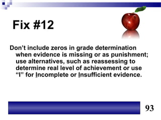 Fix #12
Don’t include zeros in grade determination
 when evidence is missing or as punishment;
 use alternatives, such as reassessing to
 determine real level of achievement or use
 “I” for Incomplete or Insufficient evidence.




                                           93
 
