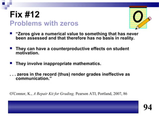 Fix #12
Problems with zeros
   “Zeros give a numerical value to something that has never
    been assessed and that therefore has no basis in reality.

   They can have a counterproductive effects on student
    motivation.

   They involve inappropriate mathematics.

. . . zeros in the record (thus) render grades ineffective as
     communication.”


O’Connor, K., A Repair Kit for Grading, Pearson ATI, Portland, 2007, 86


                                                                          94
 