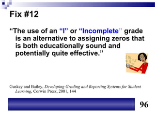 Fix #12
“The use of an “I” or “Incomplete” grade
  is an alternative to assigning zeros that
  is both educationally sound and
  potentially quite effective.”



Guskey and Bailey, Developing Grading and Reporting Systems for Student
  Learning, Corwin Press, 2001, 144


                                                                      96
 