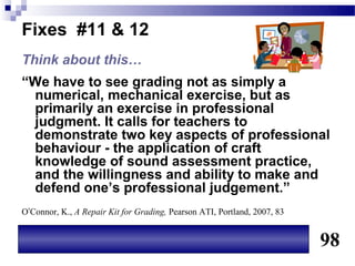 Fixes #11 & 12
Think about this…
“We have to see grading not as simply a
 numerical, mechanical exercise, but as
 primarily an exercise in professional
 judgment. It calls for teachers to
 demonstrate two key aspects of professional
 behaviour - the application of craft
 knowledge of sound assessment practice,
 and the willingness and ability to make and
 defend one’s professional judgement.”
O’Connor, K., A Repair Kit for Grading, Pearson ATI, Portland, 2007, 83


                                                                          98
 