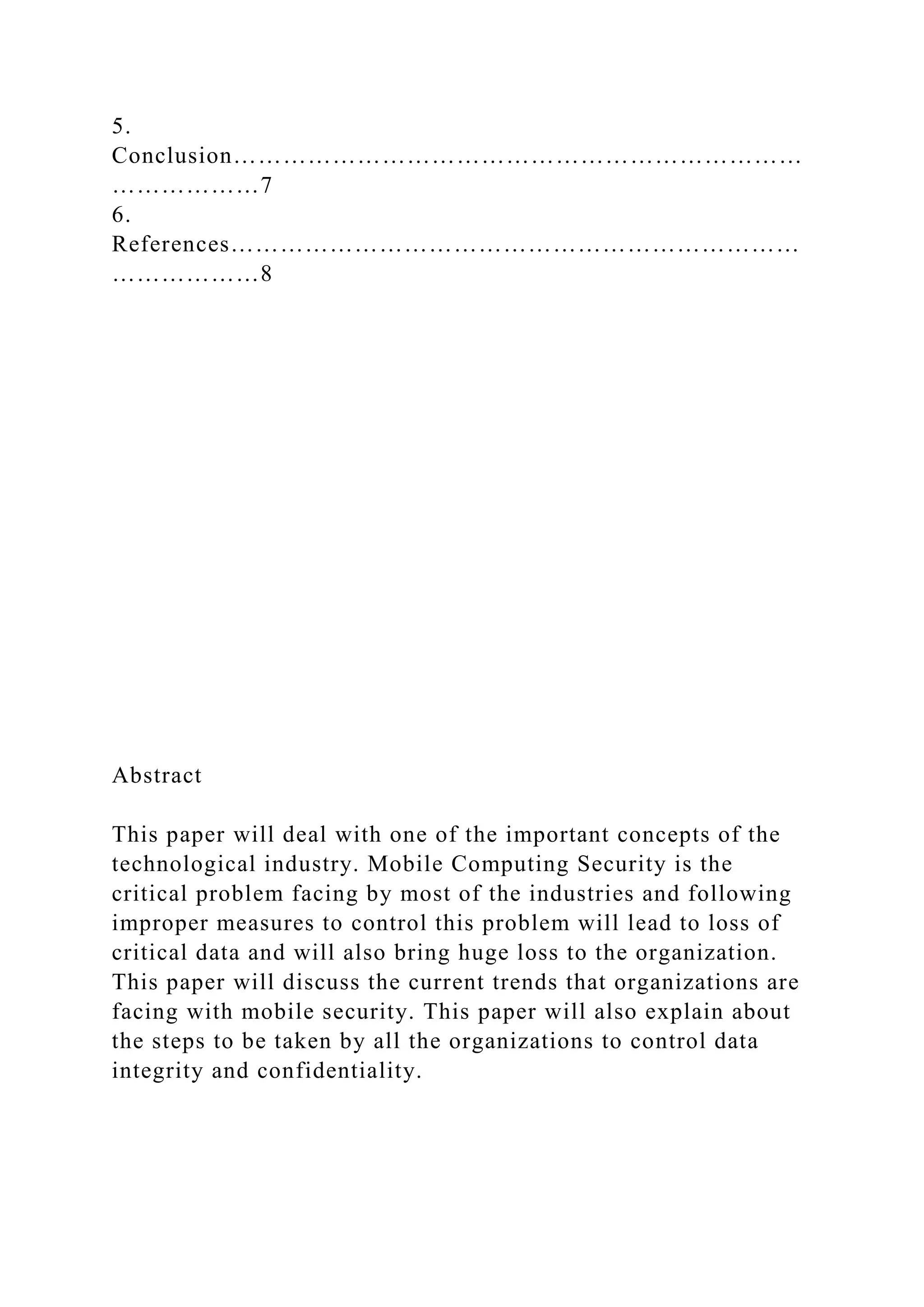 5.
Conclusion……………………………………………………………
………………7
6.
References……………………………………………………………
………………8
Abstract
This paper will deal with one of the important concepts of the
technological industry. Mobile Computing Security is the
critical problem facing by most of the industries and following
improper measures to control this problem will lead to loss of
critical data and will also bring huge loss to the organization.
This paper will discuss the current trends that organizations are
facing with mobile security. This paper will also explain about
the steps to be taken by all the organizations to control data
integrity and confidentiality.
 