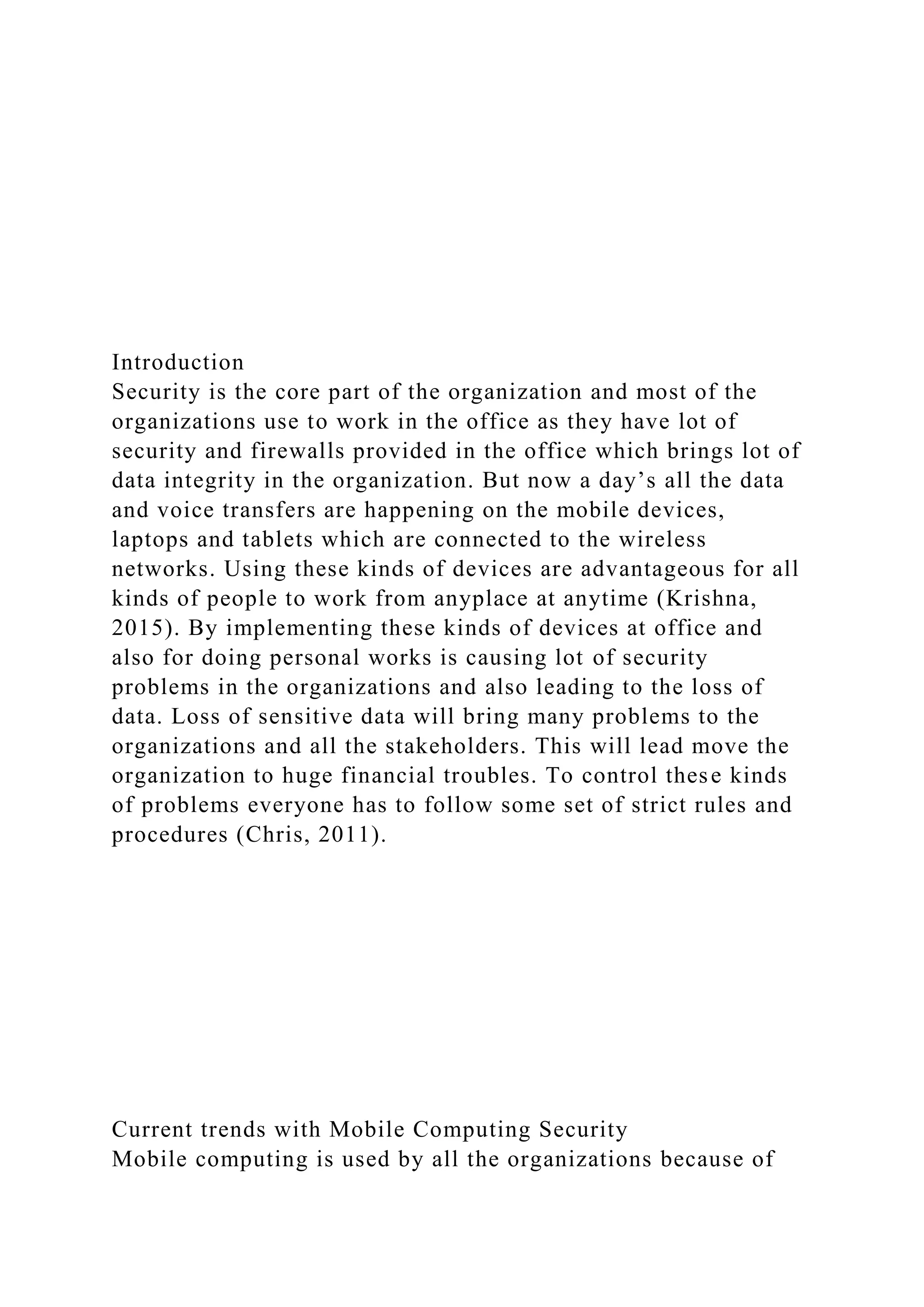 Introduction
Security is the core part of the organization and most of the
organizations use to work in the office as they have lot of
security and firewalls provided in the office which brings lot of
data integrity in the organization. But now a day’s all the data
and voice transfers are happening on the mobile devices,
laptops and tablets which are connected to the wireless
networks. Using these kinds of devices are advantageous for all
kinds of people to work from anyplace at anytime (Krishna,
2015). By implementing these kinds of devices at office and
also for doing personal works is causing lot of security
problems in the organizations and also leading to the loss of
data. Loss of sensitive data will bring many problems to the
organizations and all the stakeholders. This will lead move the
organization to huge financial troubles. To control these kinds
of problems everyone has to follow some set of strict rules and
procedures (Chris, 2011).
Current trends with Mobile Computing Security
Mobile computing is used by all the organizations because of
 