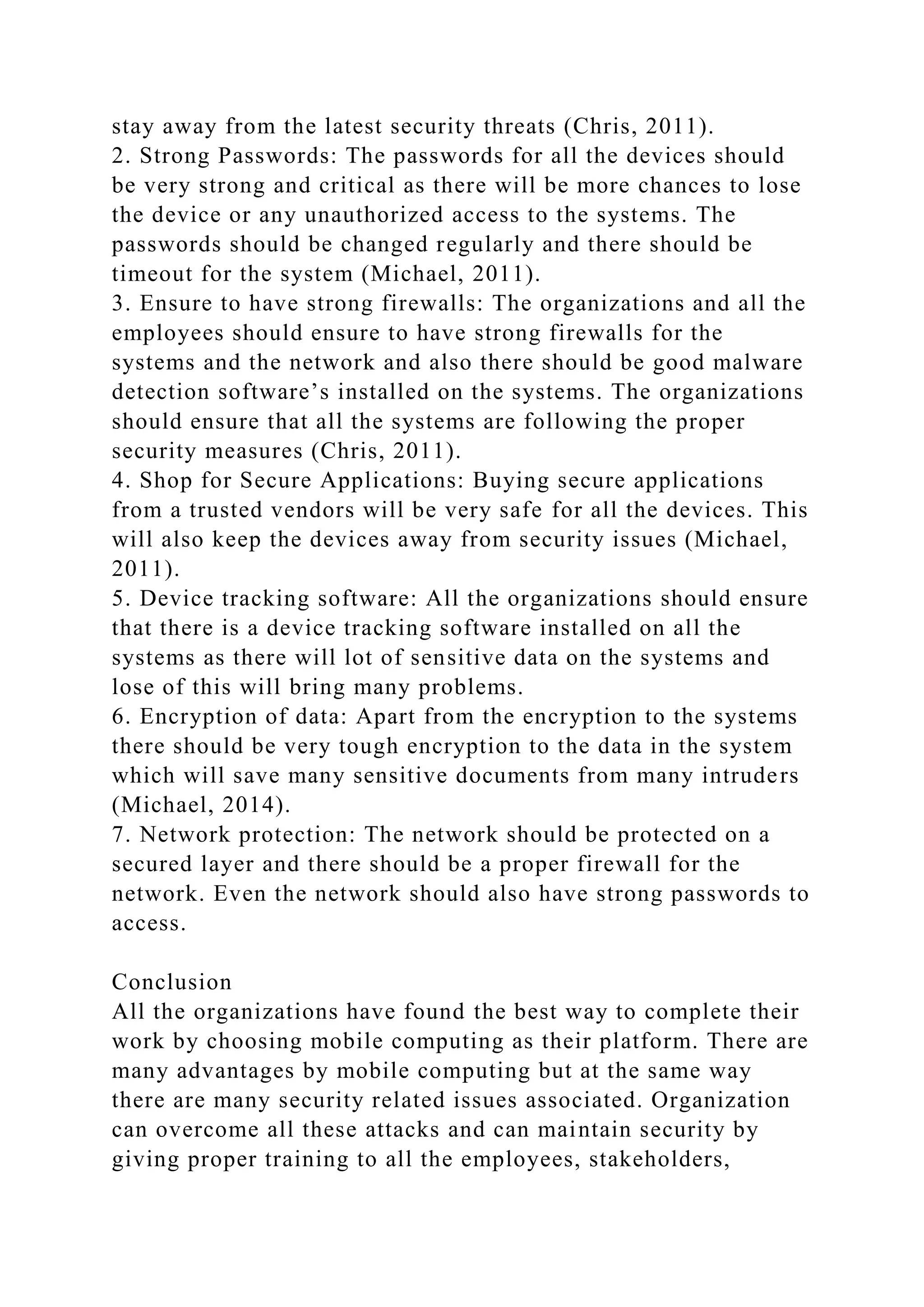stay away from the latest security threats (Chris, 2011).
2. Strong Passwords: The passwords for all the devices should
be very strong and critical as there will be more chances to lose
the device or any unauthorized access to the systems. The
passwords should be changed regularly and there should be
timeout for the system (Michael, 2011).
3. Ensure to have strong firewalls: The organizations and all the
employees should ensure to have strong firewalls for the
systems and the network and also there should be good malware
detection software’s installed on the systems. The organizations
should ensure that all the systems are following the proper
security measures (Chris, 2011).
4. Shop for Secure Applications: Buying secure applications
from a trusted vendors will be very safe for all the devices. This
will also keep the devices away from security issues (Michael,
2011).
5. Device tracking software: All the organizations should ensure
that there is a device tracking software installed on all the
systems as there will lot of sensitive data on the systems and
lose of this will bring many problems.
6. Encryption of data: Apart from the encryption to the systems
there should be very tough encryption to the data in the system
which will save many sensitive documents from many intruders
(Michael, 2014).
7. Network protection: The network should be protected on a
secured layer and there should be a proper firewall for the
network. Even the network should also have strong passwords to
access.
Conclusion
All the organizations have found the best way to complete their
work by choosing mobile computing as their platform. There are
many advantages by mobile computing but at the same way
there are many security related issues associated. Organization
can overcome all these attacks and can maintain security by
giving proper training to all the employees, stakeholders,
 