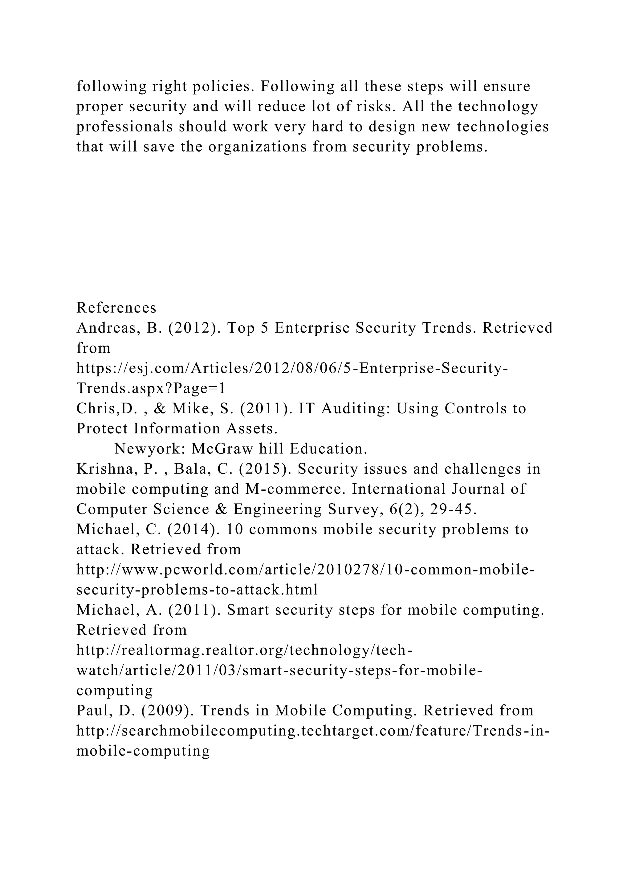 following right policies. Following all these steps will ensure
proper security and will reduce lot of risks. All the technology
professionals should work very hard to design new technologies
that will save the organizations from security problems.
References
Andreas, B. (2012). Top 5 Enterprise Security Trends. Retrieved
from
https://esj.com/Articles/2012/08/06/5-Enterprise-Security-
Trends.aspx?Page=1
Chris,D. , & Mike, S. (2011). IT Auditing: Using Controls to
Protect Information Assets.
Newyork: McGraw hill Education.
Krishna, P. , Bala, C. (2015). Security issues and challenges in
mobile computing and M-commerce. International Journal of
Computer Science & Engineering Survey, 6(2), 29-45.
Michael, C. (2014). 10 commons mobile security problems to
attack. Retrieved from
http://www.pcworld.com/article/2010278/10-common-mobile-
security-problems-to-attack.html
Michael, A. (2011). Smart security steps for mobile computing.
Retrieved from
http://realtormag.realtor.org/technology/tech-
watch/article/2011/03/smart-security-steps-for-mobile-
computing
Paul, D. (2009). Trends in Mobile Computing. Retrieved from
http://searchmobilecomputing.techtarget.com/feature/Trends-in-
mobile-computing
 
