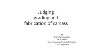 Judging
grading and
fabrication of carcass
By
Dr. Anitha Reddy Nalla
Ph. D. Scholar
Dept. of Livestock Products Technology
C. V. Sc. Hyderabad
 