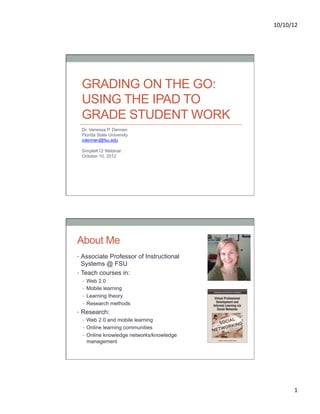 10/10/12	
  




 GRADING ON THE GO:
 USING THE IPAD TO
 GRADE STUDENT WORK
 Dr. Vanessa P. Dennen
 Florida State University
 vdennen@fsu.edu

 SimpleK12 Webinar
 October 10, 2012




About Me
•  Associate Professor of Instructional
   Systems @ FSU
•  Teach courses in:
  •  Web 2.0
  •  Mobile learning
  •  Learning theory
  •  Research methods
•  Research:
   •  Web 2.0 and mobile learning
   •  Online learning communities
   •  Online knowledge networks/knowledge
      management




                                                     1	
  
 