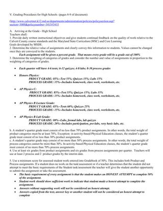 V. Grading Procedures for High Schools (pages 8-9 of document)

(http://www.calvertnet.k12.md.us/departments/administration/policies/policysection.asp?
section=3000&policynumber=3415#3415

A. Arriving at the Grade - High School
Teachers shall:
1. Provide daily written instructional objectives and give students continual feedback on the quality of work relative to the
Calvert County course standards and the Maryland State Curriculum (MSC) and Core Learning
Goals developed by MSDE.
2. Determine the relative value of assignments and clearly convey this information to students. Values cannot be changed
once they are conveyed to the students.
        Each assignment will be given a percent grade. That means every grade will be a grade out of 100%
3. Determine the weighting of categories of grades and consider the number and value of assignments in proportion to the
weighting of categories of grades.

    •   Each quarter will have 4-6 tests; 6-12 quizzes; 4-8 labs; 8-30 process grades

    •   Honors Physics:
               PRDUCT GRADE: 85%--Test 55%; Quizzes 15%; Labs 15%
               PROCESS GRADE: 15%--Includes homework, class work, worksheets, etc.

    •   AP Physics C:
               PRDUCT GRADE: 85%--Test 55%; Quizzes 15%; Labs 15%
              PROCESS GRADE: 15%--Includes homework, class work, worksheets, etc.

    •   AP Physics B Lecture Grade:
              PRDUCT GRADE: 85%--Tests 60%; Quizzes 25%
              PROCESS GRADE: 15%--Includes homework, class work, worksheets, etc.

    •   AP Physics B Lab Grade:
              PRDUCT GRADE: 80%--Labs, formal labs, lab quizzes
              PROCESS GRADE: 20%--Includes participation, pre-labs, very basic labs, etc.

b. A student’s quarter grade must consist of no less than 70% product assignments. In other words, the total weight of
product categories must be at least 70%. Exception: in activity-based Physical Education classes, the student’s quarter
grade must consist of no less than 30% product assignments.
c. A student’s quarter grade may consist of no more than 30% process assignments. In other words, the total weight of
process categories cannot be more than 30%. In activity-based Physical Education classes, the student’s quarter grade
must consist of no more than 70% process assignments.
4. Use at least six grades from product assignments and six grades from process assignments per quarter. Teachers will
use at least 2 process and 2 product grades by the interim date.

5. Use a minimum score for assessed student work entered into Gradebook of 50%. This includes both Product and
Process assignments. If a student does no work on the task/assessment or if a teacher determines that the student did not
attempt to meet the basic requirements of the Student task/assessment the teacher will give the student another opportunity
to submit the assignment or take the assessment.
    • The basic requirement of every assignment is that the student makes an HONEST ATTEMPT to complete 50%
        of the assignment.
    • Student work should show sufficient work to indicate that student made a honest attempt to complete the
        assignment.
    • Answers without supporting work will not be considered an honest attempt.
    • Answers copied from the text, answer key or another student will not be considered an honest attempt to
        complete
 