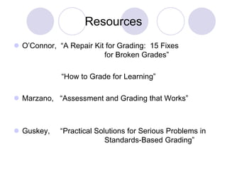 Resources
 O’Connor, “A Repair Kit for Grading: 15 Fixes
for Broken Grades”
“How to Grade for Learning”
 Marzano, “Assessment and Grading that Works”
 Guskey, “Practical Solutions for Serious Problems in
Standards-Based Grading”
 