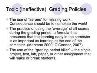 Toxic (Ineffective) Grading Policies
 The use of “zeroes” for missing work.
Consequence should be to complete the work!
 The practice of using the “average” of all scores
during the grading period, a formula that
presumes that the learning early in the semester
is as important as learning at the end of the
semester. (Marzano 2000; O’Connor, 2007)
 The use of the “grading period killer” – the single
project, test, lab, paper, or other assignment that
will make or break students.
 