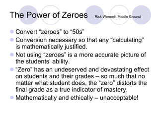The Power of Zeroes Rick Wormeli, Middle Ground
 Convert “zeroes” to “50s”
 Conversion necessary so that any “calculating”
is mathematically justified.
 Not using “zeroes” is a more accurate picture of
the students’ ability.
 “Zero” has an undeserved and devastating effect
on students and their grades – so much that no
matter what student does, the “zero” distorts the
final grade as a true indicator of mastery.
 Mathematically and ethically – unacceptable!
 