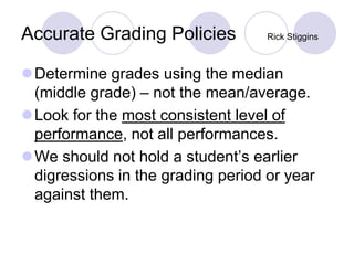 Accurate Grading Policies Rick Stiggins
Determine grades using the median
(middle grade) – not the mean/average.
Look for the most consistent level of
performance, not all performances.
We should not hold a student’s earlier
digressions in the grading period or year
against them.
 