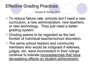 Effective Grading Practices
-Douglas B. Reeves, Ph.D.
 To reduce failure rate, schools don’t need a new
curriculum, a new administration, new teachers,
or new technology. They just need a better
grading system.
 Grading seems to be regarded as the last
frontier of individual teacher/school discretion.
 The same school leaders and community
members who would be indignant if referees,
judges, etc. were inconsistent in their rulings
continue to tolerate inconsistencies that have
devastating effects on student achievement.
 