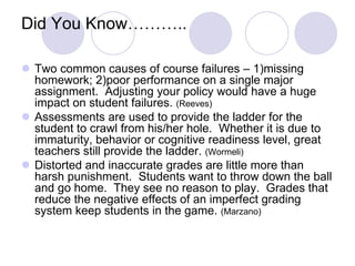 Did You Know………..
 Two common causes of course failures – 1)missing
homework; 2)poor performance on a single major
assignment. Adjusting your policy would have a huge
impact on student failures. (Reeves)
 Assessments are used to provide the ladder for the
student to crawl from his/her hole. Whether it is due to
immaturity, behavior or cognitive readiness level, great
teachers still provide the ladder. (Wormeli)
 Distorted and inaccurate grades are little more than
harsh punishment. Students want to throw down the ball
and go home. They see no reason to play. Grades that
reduce the negative effects of an imperfect grading
system keep students in the game. (Marzano)
 