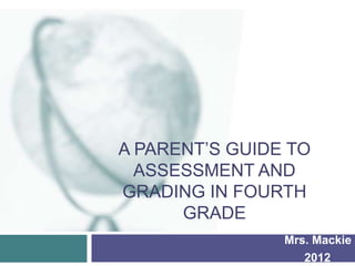 A PARENT’S GUIDE TO
  ASSESSMENT AND
GRADING IN FOURTH
      GRADE
                Mrs. Mackie
                   2012
 