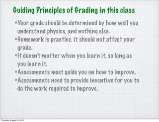 Guiding Principles of Grading in this class
               • Your grade should be determined by how well you
                 understand physics, and nothing else.
               • Homework is practice, it should not affect your
                 grade.
               • It doesn’t matter when you learn it, so long as
                 you learn it.
               • Assessments must guide you on how to improve.
               • Assessments need to provide incentive for you to
                 do the work required to improve.



Thursday, August 19, 2010
 