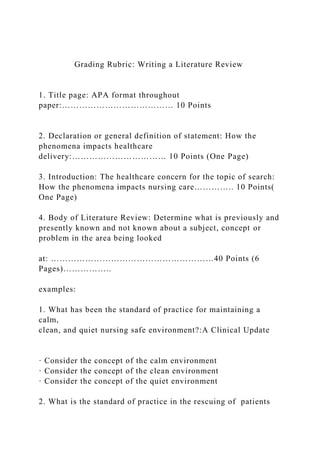 Grading Rubric: Writing a Literature Review
1. Title page: APA format throughout
paper:………………………………… 10 Points
2. Declaration or general definition of statement: How the
phenomena impacts healthcare
delivery:…………………………… 10 Points (One Page)
3. Introduction: The healthcare concern for the topic of search:
How the phenomena impacts nursing care………….. 10 Points(
One Page)
4. Body of Literature Review: Determine what is previously and
presently known and not known about a subject, concept or
problem in the area being looked
at: …………………………………………………40 Points (6
Pages)……………..
examples:
1. What has been the standard of practice for maintaining a
calm,
clean, and quiet nursing safe environment?:A Clinical Update
· Consider the concept of the calm environment
· Consider the concept of the clean environment
· Consider the concept of the quiet environment
2. What is the standard of practice in the rescuing of patients
 