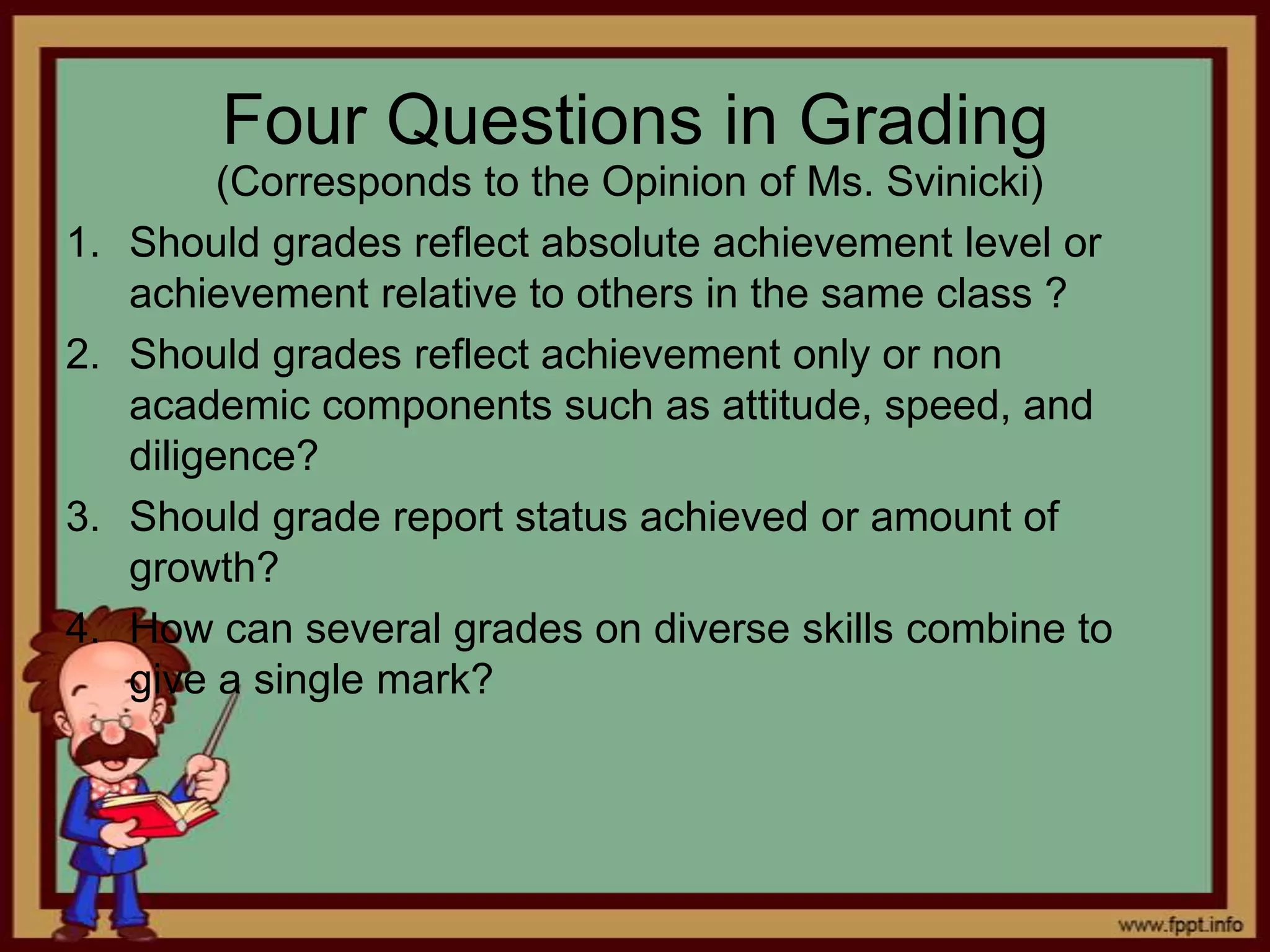 Four Questions in Grading
1.

2.

3.
4.

(Corresponds to the Opinion of Ms. Svinicki)
Should grades reflect absolute achievement level or
achievement relative to others in the same class ?
Should grades reflect achievement only or non
academic components such as attitude, speed, and
diligence?
Should grade report status achieved or amount of
growth?
How can several grades on diverse skills combine to
give a single mark?

 