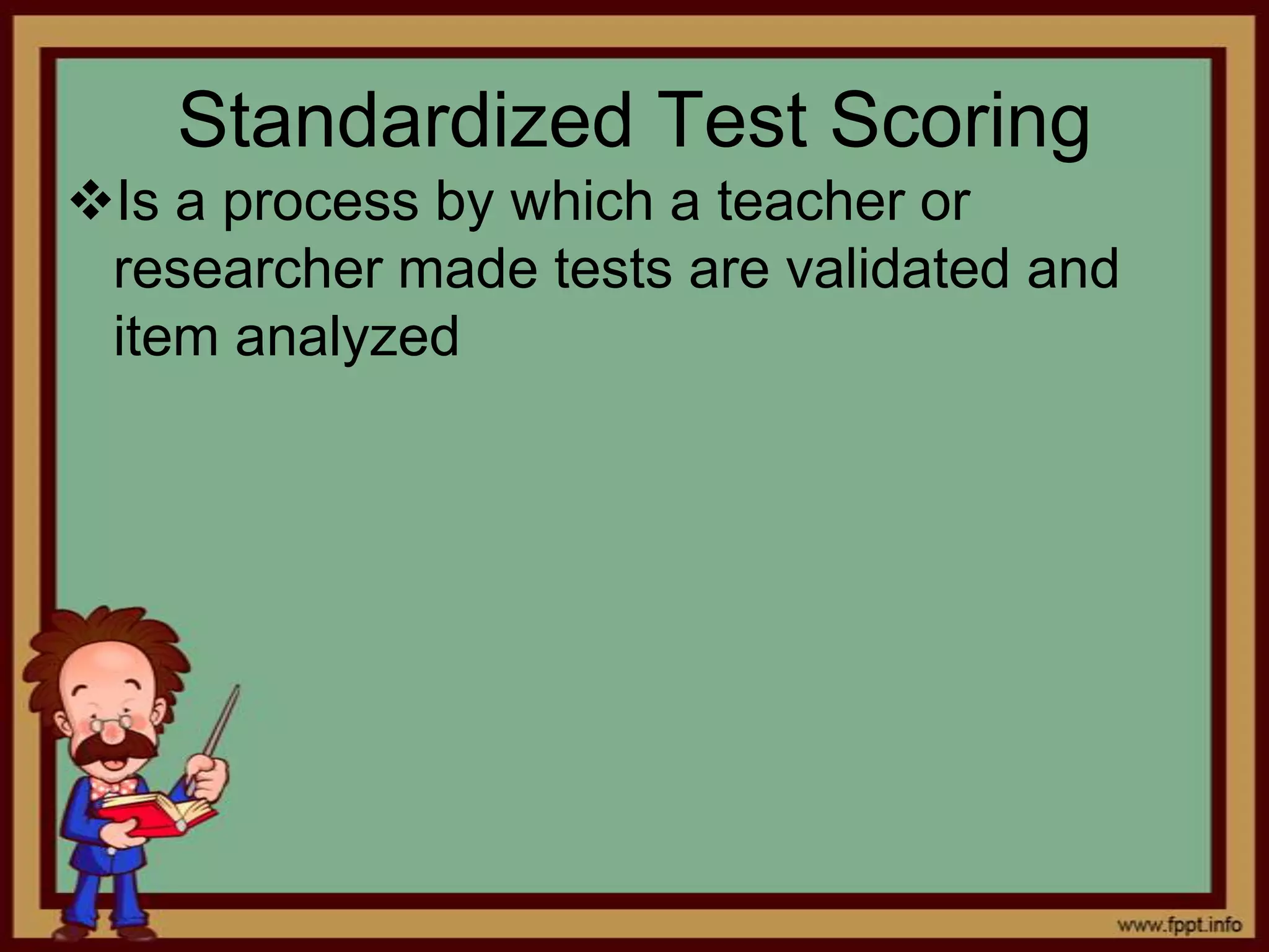 Standardized Test Scoring
Is a process by which a teacher or
researcher made tests are validated and
item analyzed

 