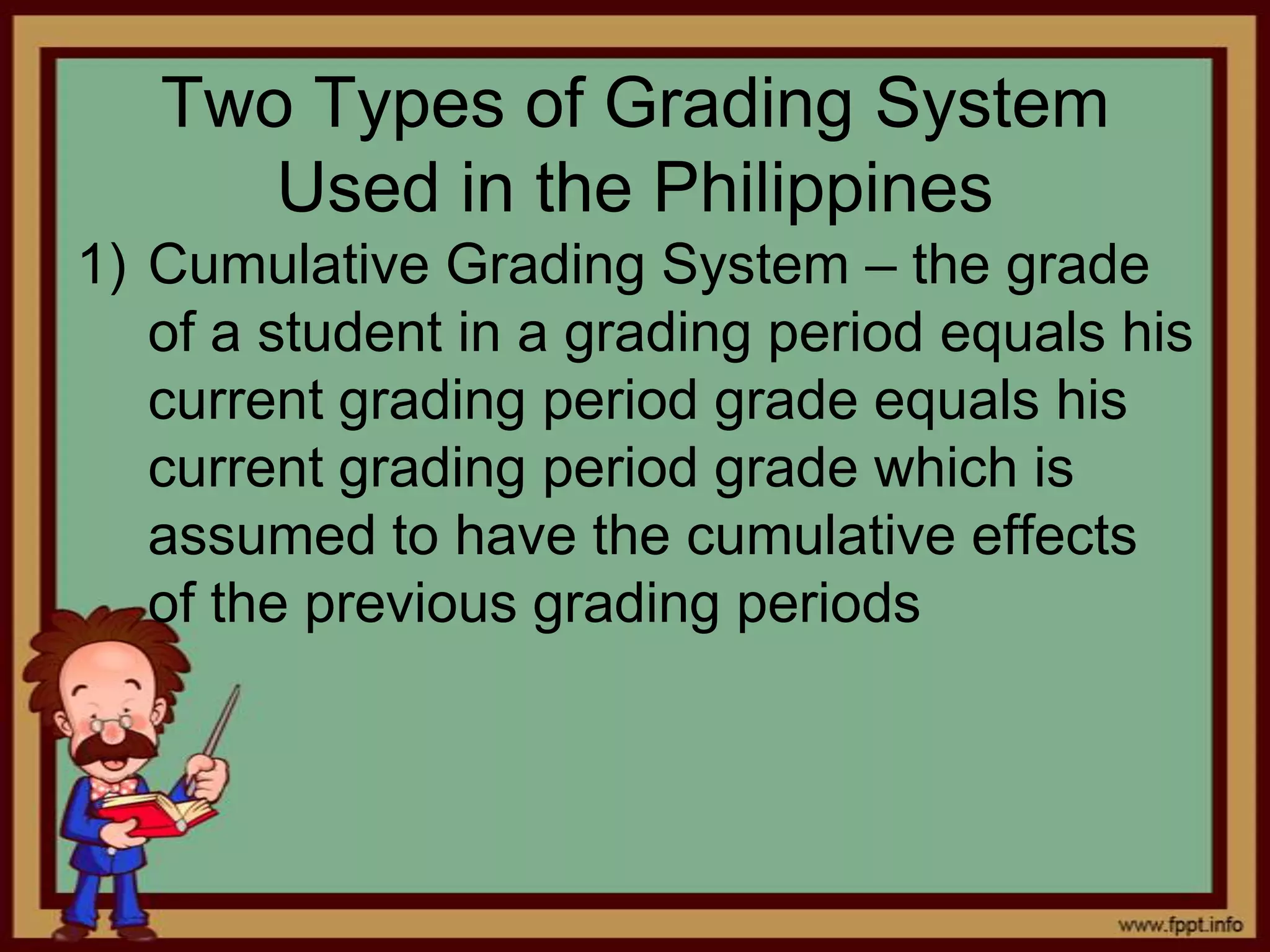 Two Types of Grading System
Used in the Philippines
1) Cumulative Grading System – the grade
of a student in a grading period equals his
current grading period grade equals his
current grading period grade which is
assumed to have the cumulative effects
of the previous grading periods

 