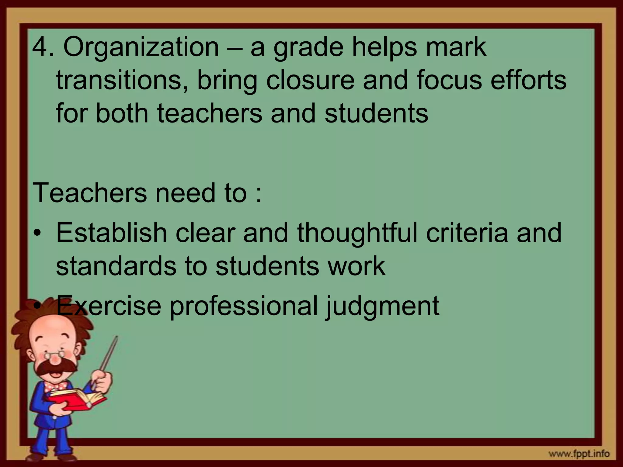 4. Organization – a grade helps mark
transitions, bring closure and focus efforts
for both teachers and students
Teachers need to :
• Establish clear and thoughtful criteria and
standards to students work
• Exercise professional judgment

 