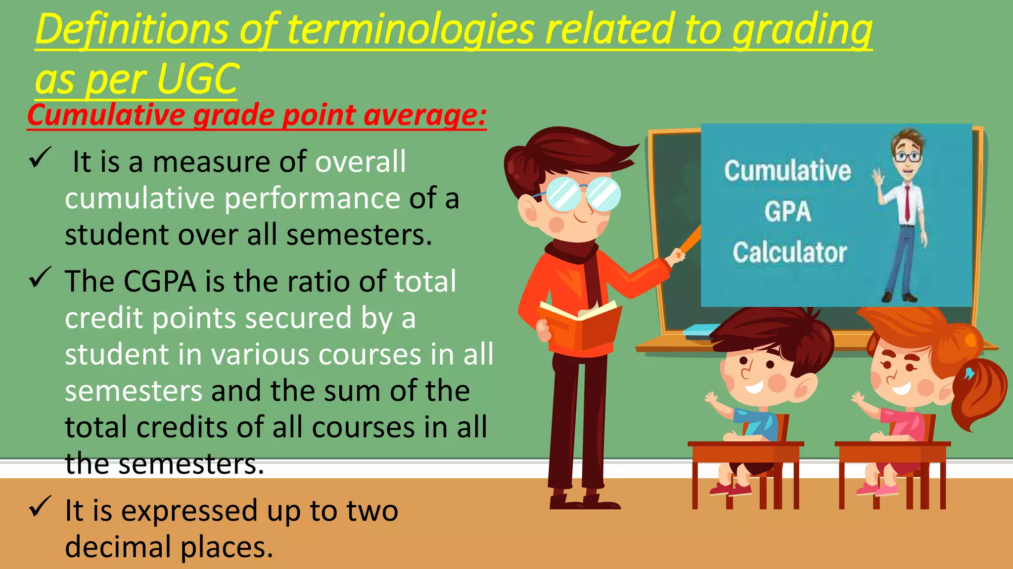 Cumulative grade point average:
 It is a measure of overall
cumulative performance of a
student over all semesters.
 The CGPA is the ratio of total
credit points secured by a
student in various courses in all
semesters and the sum of the
total credits of all courses in all
the semesters.
 It is expressed up to two
decimal places.
Definitions of terminologies related to grading
as per UGC
 