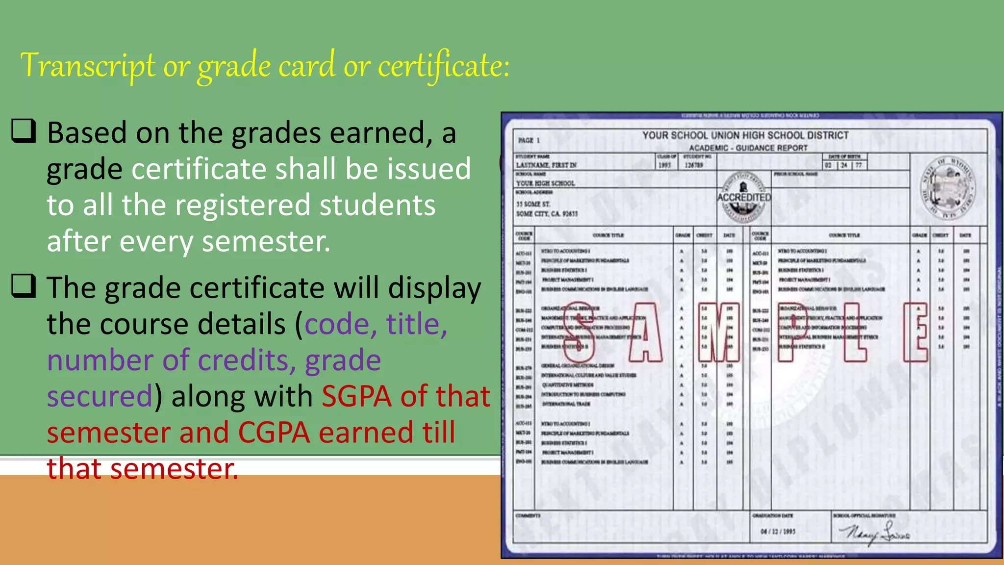  Based on the grades earned, a
grade certificate shall be issued
to all the registered students
after every semester.
 The grade certificate will display
the course details (code, title,
number of credits, grade
secured) along with SGPA of that
semester and CGPA earned till
that semester.
Transcript or grade card or certificate:
 