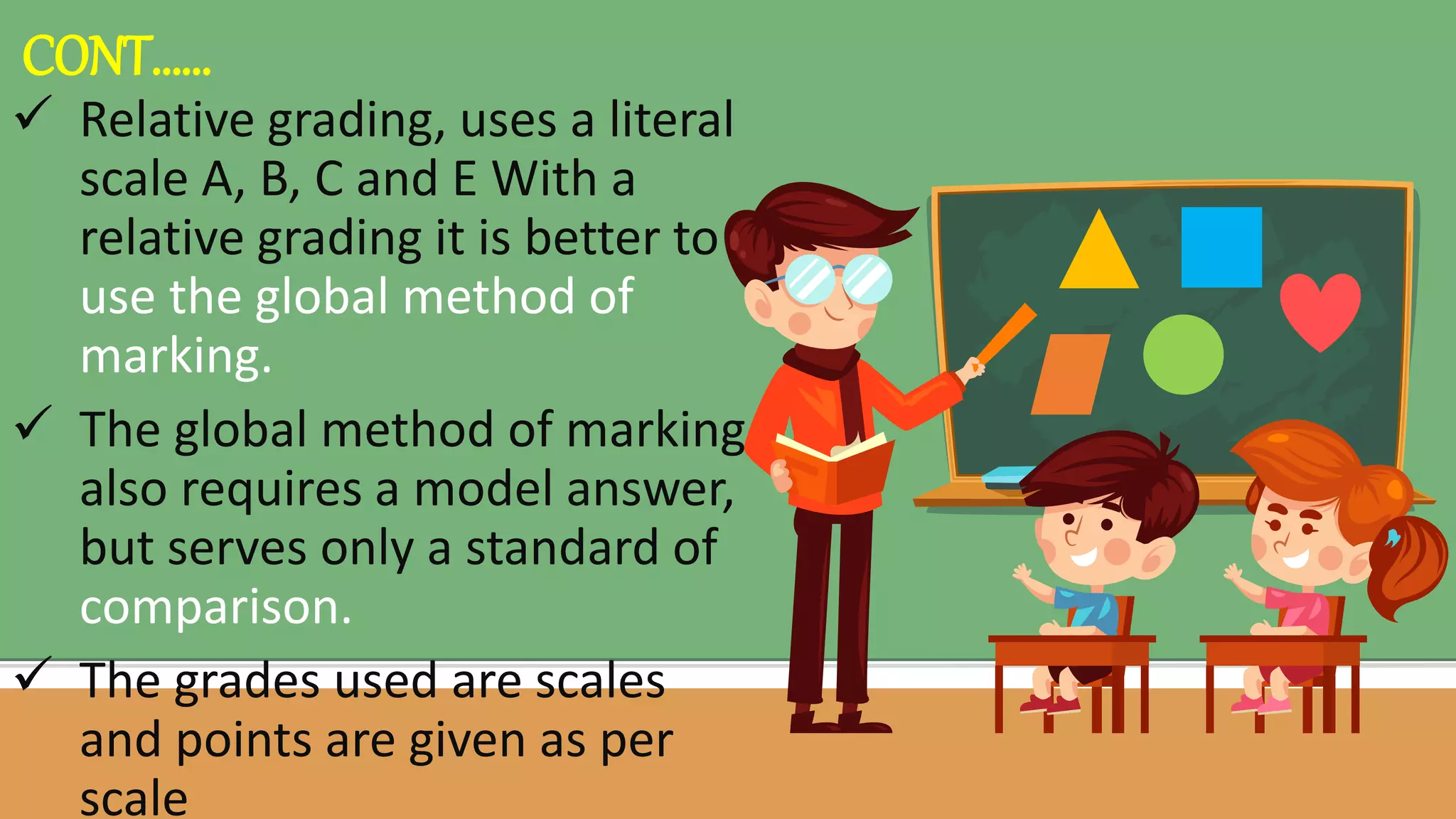  Relative grading, uses a literal
scale A, B, C and E With a
relative grading it is better to
use the global method of
marking.
 The global method of marking
also requires a model answer,
but serves only a standard of
comparison.
 The grades used are scales
and points are given as per
scale
CONT……
 