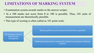 LIMITATIONS OF MARKING SYSTEM
• Examination system awards marks to the answer scripts.
• In a 100 marks test score from 0 to 100 is possible. Thus, 101 units of
measurement are theoretically possible.
• This type of scoring is often called as 101 point scale.
The marking system is
based on two
assumptions
Human qualities can be measured and therefore quantified
Mathematical precision is required for objective assessment of human
qualities
 