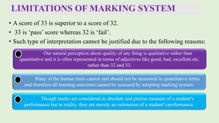 LIMITATIONS OF MARKING SYSTEM
• A score of 33 is superior to a score of 32.
• 33 is ‘pass’ score whereas 32 is ‘fail’.
• Such type of interpretation cannot be justified due to the following reasons:
Our natural perception about quality of any thing is qualitative rather than
quantitative and it is often represented in terms of adjectives like good, bad, excellent etc.
rather than 32 and 33.
Many of the human traits cannot and should not be measured in quantitative terms
and therefore all learning outcomes cannot be assessed by adopting marking system.
Though marks are considered as absolute and precise measure of a student’s
performance but in reality, they are merely an estimation of a student’s performance.
 