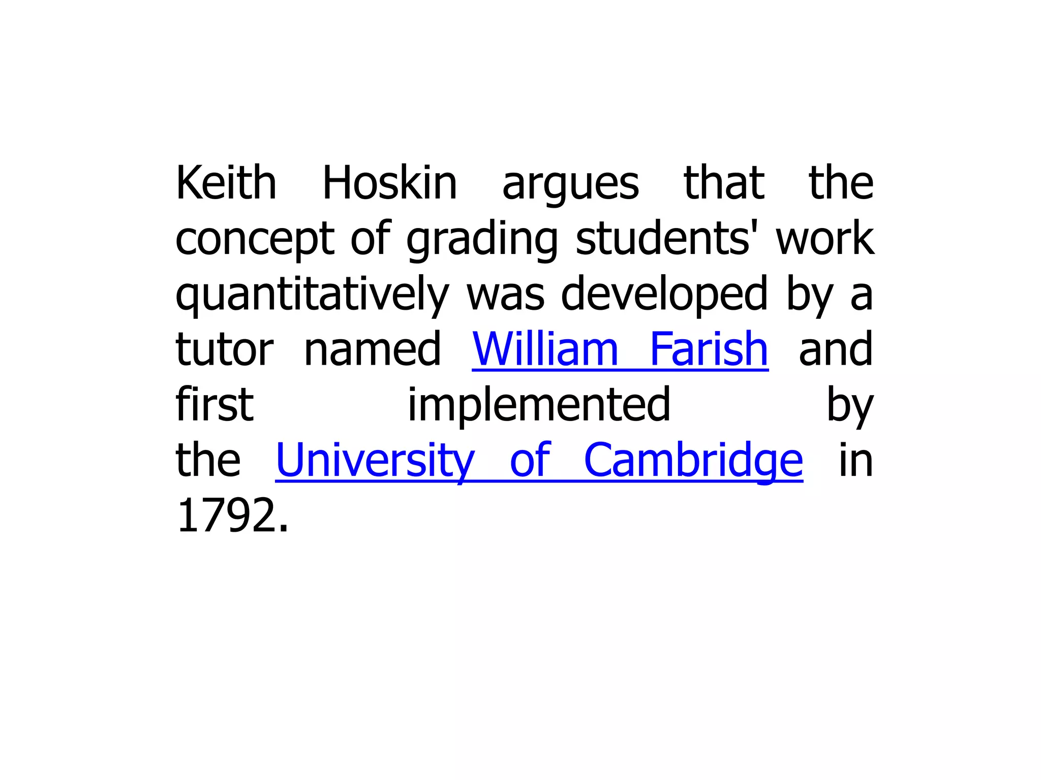 Keith Hoskin argues that the
concept of grading students' work
quantitatively was developed by a
tutor named William Farish and
first
implemented
by
the University of Cambridge in
1792.

 